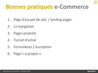 Bonnes pratiques e-Commerce
     1. Page d’accueil de site / landing pages
     2. La navigation
     3. Pages produits
     4. Tunnel d’achat
     5. Formulaires / inscription
     6. Page « a propos »



ergonomie et conversion – Octobre 2011               egroup.be
                                                 www.egroup.be
 