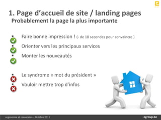 1. Page d’accueil de site / landing pages
     Probablement la page la plus importante

            Faire bonne impression ! (- de 10 secondes pour convaincre )
            Orienter vers les principaux services
            Monter les nouveautés


            Le syndrome « mot du président »
            Vouloir mettre trop d’infos




ergonomie et conversion – Octobre 2011                                          egroup.be
                                                                            www.egroup.be
 