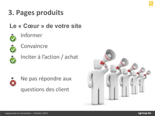 3. Pages produits
   Le « Cœur » de votre site
            Informer
            Convaincre
            Inciter à l’action / achat


            Ne pas répondre aux
             questions des client


ergonomie et conversion – Octobre 2011        egroup.be
                                          www.egroup.be
 