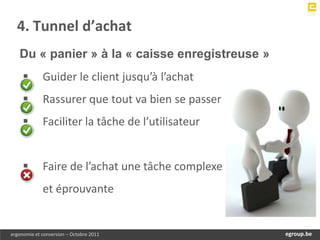 4. Tunnel d’achat
   Du « panier » à la « caisse enregistreuse »
            Guider le client jusqu’à l’achat
            Rassurer que tout va bien se passer
            Faciliter la tâche de l’utilisateur


            Faire de l’achat une tâche complexe
             et éprouvante


ergonomie et conversion – Octobre 2011                 egroup.be
                                                   www.egroup.be
 