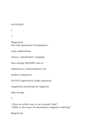 26/10/2018
1
1
Magnetism
Not only permanent ferromagnets,
many applications
motors, transformers, imaging,
data storage (probably just as
important as semiconductors for
modern computers)
FeCo/Pt superlattices high saturation
magnetism promising for magnetic
data storage
2
• How do solids react to an external field?
• What is the cause of spontaneous magnetic ordering?
Magnetism
 