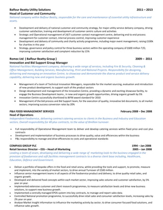 Balfour Beatty Utility Solutions 2011 – 2013
Head of Customer and Community
National company within Balfour Beatty, responsible for the care and maintenance of essential utility infrastructure and
assets.
• Development and delivery of national customer and community strategy, for major utility service delivery company, driving
customer satisfaction, training and development of customer centric culture and activities
• Strategic and Operational management of 24/7 customer contact management centre, delivering end to end process
management for customer contact, internal process control, improving customer experience
• Development and delivery of community and charity activity programme, including major event management, raising £100k
for charities in this year
• Strategy, governance and policy control for three business sectors within the operating company of £600 million T/O,
improving customer satisfaction and complaint reduction by 15%
Romec Ltd ( Balfour Beatty Group ) 2009 – 2011
Innovation and Bid Support Group Manager
National Facilities Management company, delivering a wide range of services, including Fire & Security, Cleaning &
Office Management, Building Services, Manufacturing, Print and National Projects. Responsibility for designing,
delivering and managing an Innovation Centre, to showcase and demonstrate the diverse product and service delivery
capability, delivering new and organic business growth.
• Management of a team of Technical Innovation Managers, responsible for the market sourcing, evaluation and introduction
of new product development, to support each of the product sectors
• Design development and management of the Innovation Centre, providing a dynamic and exciting showcase facility, to
engage the Business Development teams , in new and organic growth opportunities, driving organic growth by 5%
• Innovation Centre successfully shortlisted to BIFM award standard for 2010
• Management of the bid process and Bid Support team, for the execution of quality, innovative bid documents, to all market
sectors, improving success conversion rates by 20%
P&A FOOD MANAGEMENT SERVICES February 2008 – Dec 2008
Head of Operations
Independent Foodservice, delivering contract catering services to clients in the Business and Industry and Education
sectors. Overall responsibility for 40 plus contracts, to the value of 8million turnover.
• Full responsibility of Operational Management team to deliver and develop catering services within fixed price and cost plus
contracts
• Development and implementation of business processes to drive quality, value and efficiencies within the business
• P&L responsibility to manage and drive efficiencies to costs and operational standards
COMPASS GROUP PLC 1994 – Jan 2008
Retail Services Director – ESS – Head of Marketing 2005 – Jan 2008
Leading a team of seven, developing and delivering a wide range of marketing tools to the business engaged in the
provision of foodservice and soft facilities management contracts to a diverse client base including, Healthcare,
Education, Defence and Government.
• Deliver a portfolio of bespoke offers in the food and retail arena, whilst providing the tools and support, to promote, measure
and implement, into the variety of market sectors, to drive annual Turnover of £500 million.
• Influence senior management teams in all aspects of the foodservice product and delivery, to drive quality retail sales, and
organic growth.
• Developed and delivered food concepts within each market sector, improving sales volume and customer satisfaction, by 5%
year on year.
• Implemented extensive customer and client research programmes, to measure satisfaction levels and drive new business
solutions, to support new business growth.
• Implemented a centrally managed EPOS system into key contracts, to manage and report sales data.
• Controlled National promotion programme, to successfully drive retail sales and consumer satisfaction levels, increasing sales by
2% year on year.
• Analyse Market Insight information to influence the marketing activity by sector, to drive consumer focused food solutions, and
influence sales growth.
 