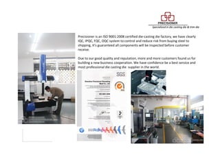 Quality Inspection Department
Precisioner is an ISO 9001:2008 certified die-casting die factory, we have clearly
IQC, IPQC, FQC, OQC system to control and reduce risk from buying steel to
shipping, it’s guaranteed all components will be inspected before customer
receive.
Due to our good quality and reputation, more and more customers found us for
building a new business cooperation. We have confidence be a best service and
most professional die casting die supplier in the world.
 