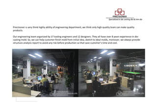 Engineering Department
Precisioner is very think highly ability of engineering department, we think only high-quality team can make quality
products.
Our engineering team organized by 17 tooling engineers and 12 designers. They all have over 8 years experience in die-
casting mold. So, we can help customer finish mold from initial idea, sketch to ideal molds, moreover, we always provide
structure analysis report to avoid any risk before production so that save customer’s time and cost.
 