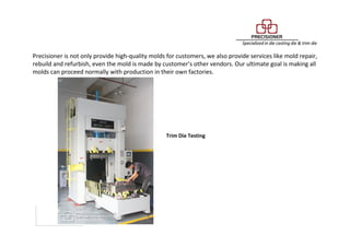 Maintenance Service
Precisioner is not only provide high-quality molds for customers, we also provide services like mold repair,
rebuild and refurbish, even the mold is made by customer’s other vendors. Our ultimate goal is making all
molds can proceed normally with production in their own factories.
Trim Die Testing
 