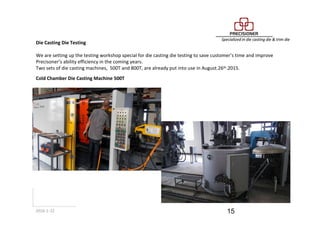 2016-1-22 15
Die Casting Die Testing
We are setting up the testing workshop special for die casting die testing to save customer’s time and improve
Precisoner’s ability efficiency in the coming years.
Two sets of die casting machines, 500T and 800T, are already put into use in August.26th.2015.
Cold Chamber Die Casting Machine 500T
 