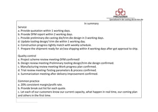 In summary
Service
a. Provide quotation within 1 working days.
b. Provide DFM report within 2 working days.
c. Provide preliminary die casting die/trim die design in 3 working days.
d. Update tooling design/ trim die within 1 working day.
e. Construction progress tightly match with weekly schedule.
f. Prepare the shipment ready for air/sea shipping within 4 working days after got approval to ship.
Quality control
a. Project scheme review meeting-DFM confirmed!
b. Design review meeting-Preliminary tooling design/trim die design confirmed.
c. Manufacturing review meeting-Work progress plan confirmed.
d. Trial review meeting-Testing parameters & process confirmed.
e. Summarization meeting after delivery-Improvement confirmed.
Common practice
a. 20% consistent margin/profit rate.
b. Provide break out list for each quote.
c. Let each of our customers know our current capacity, what happen in real time, our coming plan
and others in the first time.
 