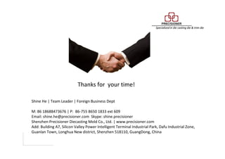 Thanks for your time!
Shine He | Team Leader | Foreign Business Dept
M: 86 18688473676 | P: 86-755 8650 1833 ext 609
Email: shine.he@precisioner.com Skype: shine.precisioner
Shenzhen Precisioner Diecasting Mold Co., Ltd. | www.precisioner.com
Add: Building A7, Silicon Valley Power Intelligent Terminal Industrial Park, Dafu Industrial Zone,
Guanlan Town, Longhua New district, Shenzhen 518110, GuangDong, China
 