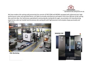 We have modern die casting mold processing line consists of CNC,EDM and WEDM, equipped with advanced tool, high-
performance cutter and specified fixture, are able to annually manufacture and export more than 500 sets of die casting
dies and trim dies. Our technicians specialized in processing die casting die for ages, accumulates rich manufacturing
experiences, who can handle hard-to-process die casting die with high precision and complex shape punctually and
efficiently.
CNC Workshop
MAKINO CNC
 