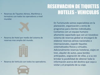 Bogotá	
  
RESERVACION DE TIQUETES
HOTELES - VEHICULOS
En	
  Turismundo	
  somos	
  especialistas	
  en	
  la	
  
planeación,	
  organización	
  y	
  venta	
  de	
  
programas	
  para	
  clientes	
  individuales.	
  
Contamos	
  con	
  un	
  equipo	
  humano	
  
altamente	
  capacitado	
  que	
  con	
  un	
  novedoso	
  
sistema	
  de	
  reservas	
  global	
  se	
  encargará	
  de	
  
elaborar	
  reservas	
  aéreas	
  nacionales	
  e	
  
internacionales,	
  expedir	
  Squetes	
  
sistemaSzados-­‐^sicos	
  y	
  virtuales.	
  
Adicionalmente	
  reservas	
  hoteleras,	
  viajes	
  en	
  
tren,	
  alquiler	
  de	
  autos,	
  pasa	
  bordos	
  
anScipados,	
  asignación	
  de	
  sillas,	
  y	
  a	
  su	
  vez	
  
brindar	
  la	
  posibilidad	
  de	
  obtener	
  toda	
  la	
  
información	
  acerca	
  del	
  desSno	
  que	
  vaya	
  a	
  
visitar	
  y	
  el	
  propósito	
  de	
  su	
  viaje.	
  
•  Reservas	
  de	
  Tiquetes	
  Aéreos,	
  MaríSmos	
  y	
  
terrestres	
  con	
  todos	
  los	
  operadores	
  a	
  nivel	
  
mundial.	
  
	
  
•  Reserva	
  de	
  Hotel	
  por	
  medio	
  del	
  sistema	
  de	
  
reservas	
  mas	
  amplio	
  del	
  mundo.	
  
	
  
	
  
•  Reserva	
  de	
  Vehículo	
  con	
  todos	
  los	
  operadores.	
  
 