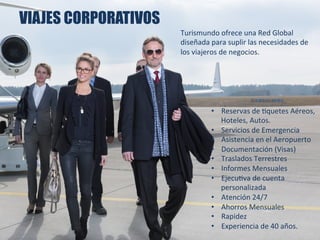 VIAJES CORPORATIVOS
•  Reservas	
  de	
  Squetes	
  Aéreos,	
  
Hoteles,	
  Autos.	
  
•  Servicios	
  de	
  Emergencia	
  
•  Asistencia	
  en	
  el	
  Aeropuerto	
  
•  Documentación	
  (Visas)	
  
•  Traslados	
  Terrestres	
  
•  Informes	
  Mensuales	
  
•  EjecuSva	
  de	
  cuenta	
  
personalizada	
  
•  Atención	
  24/7	
  
•  Ahorros	
  Mensuales	
  
•  Rapidez	
  
•  Experiencia	
  de	
  40	
  años.	
  
	
  
Turismundo	
  ofrece	
  una	
  Red	
  Global	
  
diseñada	
  para	
  suplir	
  las	
  necesidades	
  de	
  
los	
  viajeros	
  de	
  negocios.	
  
 