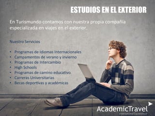 ESTUDIOS EN EL EXTERIOR
En	
  Turismundo	
  contamos	
  con	
  nuestra	
  propia	
  compañía	
  
especializada	
  en	
  viajes	
  en	
  el	
  exterior.	
  
Nuestro	
  Servicios	
  
	
  
•  Programas	
  de	
  Idiomas	
  Internacionales	
  
•  Campamentos	
  de	
  verano	
  y	
  invierno	
  
•  Programas	
  de	
  Intercambio	
  
•  High	
  Schools	
  
•  Programas	
  de	
  camino	
  educaSvo	
  
•  Carreras	
  Universitarias	
  
•  Becas	
  deporSvas	
  y	
  académicas	
  
	
  
	
  
	
  
	
  
	
  
 
