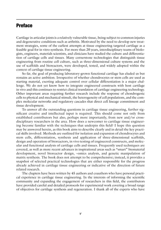 v
Cartilage in articular joints is a relatively vulnerable tissue, being subject to common injuries
and degenerative conditions such as arthritis. Motivated by the need to develop new treat-
ment strategies, some of the earliest attempts at tissue engineering targeted cartilage as a
feasible goal for in vitro synthesis. For more than 20 years, interdisciplinary teams of biolo-
gists, engineers, materials scientists, and clinicians have studied the culture and differentia-
tion of cartilage cells and tissues. Many cornerstone technologies that distinguish tissue
engineering from routine cell culture, such as three-dimensional culture systems and the
use of scaffolds and bioreactors, were developed, tested, and widely adopted within the
context of cartilage tissue engineering.
So far, the goal of producing laboratory-grown functional cartilage has eluded us but
remains an active ambition. Irrespective of whether chondrocytes or stem cells are used as
starting material, exerting adequate control over cellular differentiation is a major chal-
lenge. We do not yet know how to integrate engineered constructs with host cartilage
in vivo and this continues to restrict clinical translation of cartilage engineering technology.
Other important areas requiring further research include the response of chondrogenic
cells to physical and mechanical stimuli, the heterogeneity of cell populations, and the com-
plex molecular networks and regulatory cascades that direct cell lineage commitment and
tissue development.
To answer all the outstanding questions in cartilage tissue engineering, further sig-
nificant creative and intellectual input is required. This should come not only from
established contributors but also, perhaps more importantly, from new and/or cross-
disciplinary researchers in the area. How does a newcomer to cartilage tissue engineer-
ing become familiar with the techniques that underpin this field? I hope this question
may be answered herein, as this book aims to describe clearly and in detail the key practi-
cal skills involved. Methods are outlined for isolation and expansion of chondrocytes and
stem cells, differentiation, synthesis and application of three-dimensional scaffolds,
design and operation of bioreactors, in vivo testing of engineered constructs, and molec-
ular and functional analysis of cartilage cells and tissues. Frequently used techniques are
covered, as well as more recent advances in inspirational areas such as “smart” biomaterial
development, novel bioreactor design, –omics analysis, and genetic manipulation of
matrix synthesis. The book does not attempt to be comprehensive; instead, it provides a
snapshot of selected practical technologies that are either responsible for the progress
already achieved in cartilage tissue engineering or indicative of the direction of future
related research.
The chapters have been written by 45 authors and coauthors who have personal practi-
cal experience in cartilage tissue engineering. In the interests of informing the scientific
community and expanding the engagement of researchers in this field, the contributors
have provided careful and detailed protocols for experimental work covering a broad range
of objectives for cartilage synthesis and regeneration. I thank all of the experts who have
Preface
 