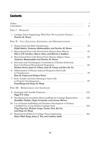 vii
Preface. . . . . . . . . . . . . . . . . . . . . . . . . . . . . . . . . . . . . . . . . . . . . . . . . . . . . . . . . . v
Contributors. . . . . . . . . . . . . . . . . . . . . . . . . . . . . . . . . . . . . . . . . . . . . . . . . . . . . . ix
PART I OVERVIEW
1 Cartilage Tissue Engineering: What Have We Learned in Practice?. . . . . . . . . . 3
Pauline M. Doran
PART II CELL ISOLATION, EXPANSION, AND DIFFERENTIATION
2 Human Fetal and Adult Chondrocytes. . . . . . . . . . . . . . . . . . . . . . . . . . . . . . . 25
Kifah Shahin, Nastaran Mahmoudifar, and Pauline M. Doran
3 Mesenchymal Stem Cells Derived from Human Bone Marrow . . . . . . . . . . . . 41
Oliver F.W. Gardner, Mauro Alini, and Martin J. Stoddart
4 Mesenchymal Stem Cells Derived from Human Adipose Tissue. . . . . . . . . . . . 53
Nastaran Mahmoudifar and Pauline M. Doran
5 Derivation and Chondrogenic Commitment of Human Embryonic
Stem Cell-Derived Mesenchymal Progenitors . . . . . . . . . . . . . . . . . . . . . . . . . 65
Hicham Drissi, Jason D. Gibson, Rosa M. Guzzo, and Ren-He Xu
6 Differentiation of Human Induced Pluripotent Stem Cells
to Chondrocytes . . . . . . . . . . . . . . . . . . . . . . . . . . . . . . . . . . . . . . . . . . . . . . . 79
Rosa M. Guzzo and Hicham Drissi
7 Gene Transfer and Gene Silencing in Stem Cells
to Promote Chondrogenesis . . . . . . . . . . . . . . . . . . . . . . . . . . . . . . . . . . . . . . 97
Feng Zhang and Dong-An Wang
PART III BIOMATERIALS AND SCAFFOLDS
8 Hydrogels with Tunable Properties . . . . . . . . . . . . . . . . . . . . . . . . . . . . . . . . . 121
Peggy P.Y. Chan
9 Decellularized Extracellular Matrix Scaffolds for Cartilage Regeneration . . . . . 133
Shraddha Thakkar, Hugo Fernandes, and Lorenzo Moroni
10 Use of Interim Scaffolding and Neotissue Development to Produce
a Scaffold-Free Living Hyaline Cartilage Graft. . . . . . . . . . . . . . . . . . . . . . . . . 153
Ting Ting Lau, Wenyan Leong, Yvonne Peck, Kai Su,
and Dong-An Wang
11 Bioprinted Scaffolds for Cartilage Tissue Engineering . . . . . . . . . . . . . . . . . . . 161
Hyun-Wook Kang, James J. Yoo, and Anthony Atala
Contents
 