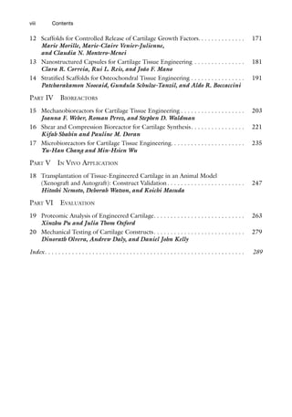 viii
12 Scaffolds for Controlled Release of Cartilage Growth Factors. . . . . . . . . . . . . . 171
Marie Morille, Marie-Claire Venier-Julienne,
and Claudia N. Montero-Menei
13 Nanostructured Capsules for Cartilage Tissue Engineering . . . . . . . . . . . . . . . 181
Clara R. Correia, Rui L. Reis, and João F. Mano
14 Stratified Scaffolds for Osteochondral Tissue Engineering . . . . . . . . . . . . . . . . 191
Patcharakamon Nooeaid, Gundula Schulze-Tanzil, and Aldo R. Boccaccini
PART IV BIOREACTORS
15 Mechanobioreactors for Cartilage Tissue Engineering . . . . . . . . . . . . . . . . . . . 203
Joanna F. Weber, Roman Perez, and Stephen D. Waldman
16 Shear and Compression Bioreactor for Cartilage Synthesis. . . . . . . . . . . . . . . . 221
Kifah Shahin and Pauline M. Doran
17 Microbioreactors for Cartilage Tissue Engineering. . . . . . . . . . . . . . . . . . . . . . 235
Yu-Han Chang and Min-Hsien Wu
PART V IN VIVO APPLICATION
18 Transplantation of Tissue-Engineered Cartilage in an Animal Model
(Xenograft and Autograft): Construct Validation. . . . . . . . . . . . . . . . . . . . . . . 247
Hitoshi Nemoto, Deborah Watson, and Koichi Masuda
PART VI EVALUATION
19 Proteomic Analysis of Engineered Cartilage. . . . . . . . . . . . . . . . . . . . . . . . . . . 263
Xinzhu Pu and Julia Thom Oxford
20 Mechanical Testing of Cartilage Constructs. . . . . . . . . . . . . . . . . . . . . . . . . . . 279
Dinorath Olvera, Andrew Daly, and Daniel John Kelly
Index. . . . . . . . . . . . . . . . . . . . . . . . . . . . . . . . . . . . . . . . . . . . . . . . . . . . . . . . . . . 289
Contents
 