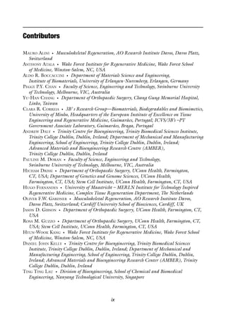 ix
MAURO ALINI • Musculoskeletal Regeneration, AO Research Institute Davos, Davos Platz,
Switzerland
ANTHONY ATALA • Wake Forest Institute for Regenerative Medicine, Wake Forest School
of Medicine, Winston-Salem, NC, USA
ALDO R. BOCCACCINI • Department of Materials Science and Engineering,
Institute of Biomaterials, University of Erlangen-Nuremberg, Erlangen, Germany
PEGGY P.Y. CHAN • Faculty of Science, Engineering and Technology, Swinburne University
of Technology, Melbourne, VIC, Australia
YU-HAN CHANG • Department of Orthopaedic Surgery, Chang Gung Memorial Hospital,
Linko, Taiwan
CLARA R. CORREIA • 3B’ s Research Group—Biomaterials, Biodegradables and Biomimetics,
University of Minho, Headquarters of the European Institute of Excellence on Tissue
Engineering and Regenerative Medicine, Guimarães, Portugal; ICVS/3B’s –PT
Government Associate Laboratory, Guimarães, Braga, Portugal
ANDREW DALY • Trinity Centre for Bioengineering, Trinity Biomedical Sciences Institute,
Trinity College Dublin, Dublin, Ireland; Department of Mechanical and Manufacturing
Engineering, School of Engineering, Trinity College Dublin, Dublin, Ireland;
Advanced Materials and Bioengineering Research Centre (AMBER),
Trinity College Dublin, Dublin, Ireland
PAULINE M. DORAN • Faculty of Science, Engineering and Technology,
Swinburne University of Technology, Melbourne, VIC, Australia
HICHAM DRISSI • Department of Orthopaedic Surgery, UConn Health, Farmington,
CT, USA; Department of Genetics and Genome Sciences, UConn Health,
Farmington, CT, USA; Stem Cell Institute, UConn Health, Farmington, CT, USA
HUGO FERNANDES • University of Maastricht – MERLN Institute for Technology Inspired
Regenerative Medicine, Complex Tissue Regeneration Department, The Netherlands
OLIVER F.W. GARDNER • Musculoskeletal Regeneration, AO Research Institute Davos,
Davos Platz, Switzerland; Cardiff University School of Biosciences, Cardiff, UK
JASON D. GIBSON • Department of Orthopaedic Surgery, UConn Health, Farmington, CT,
USA
ROSA M. GUZZO • Department of Orthopaedic Surgery, UConn Health, Farmington, CT,
USA; Stem Cell Institute, UConn Health, Farmington, CT, USA
HYUN-WOOK KANG • Wake Forest Institute for Regenerative Medicine, Wake Forest School
of Medicine, Winston-Salem, NC, USA
DANIEL JOHN KELLY • Trinity Centre for Bioengineering, Trinity Biomedical Sciences
Institute, Trinity College Dublin, Dublin, Ireland; Department of Mechanical and
Manufacturing Engineering, School of Engineering, Trinity College Dublin, Dublin,
Ireland; Advanced Materials and Bioengineering Research Center (AMBER), Trinity
College Dublin, Dublin, Ireland
TING TING LAU • Division of Bioengineering, School of Chemical and Biomedical
Engineering, Nanyang Technological University, Singapore
Contributors
 