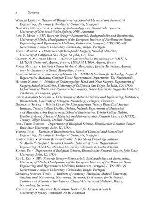 x
WENYAN LEONG • Division of Bioengineering, School of Chemical and Biomedical
Engineering, Nanyang Technological University, Singapore
NASTARAN MAHMOUDIFAR • School of Biotechnology and Biomolecular Sciences,
University of New South Wales, Sydney, NSW, Australia
JOÃO F. MANO • 3B’ s Research Group—Biomaterials, Biodegradables and Biomimetics,
University of Minho, Headquarters of the European Institute of Excellence on Tissue
Engineering and Regenerative Medicine, Guimarães, Portugal; ICVS/3B’s –PT
Government Associate Laboratory, Guimarães, Braga, Portugal
KOICHI MASUDA • Department of Orthopaedic Surgery, School of Medicine,
University of California San Diego, La Jolla, CA, USA
CLAUDIA N. MONTERO-MENEI • Micro et Nanomédecines Biomimétiques (MINT),
LUNAM Université, Angers, France; INSERM U1066, Angers, France
MARIE MORILLE • Institute Charles Gerhardt Montpellier, Equipe Matériaux Avancés
pour la Catalyse et la Santé, Montpellier, France
LORENZO MORONI • University of Maastricht – MERLN Institute for Technology Inspired
Regenerative Medicine, Complex Tissue Regeneration Department, The Netherlands
HITOSHI NEMOTO • Division of Otolaryngology-Head and Neck Surgery, Department of
Surgery, School of Medicine, University of California San Diego, La Jolla, CA, USA;
Department of Plastic and Reconstructive Surgery, Showa University Fujigaoka Hospital,
Yokohama, Kanagawa, Japan
PATCHARAKAMON NOOEAID • Department of Materials Science and Engineering, Institute of
Biomaterials, University of Erlangen-Nuremberg, Erlangen, Germany
DINORATH OLVERA • Trinity Centre for Bioengineering, Trinity Biomedical Sciences
Institute, Trinity College Dublin, Dublin, Ireland; Department of Mechanical
and Manufacturing Engineering, School of Engineering, Trinity College Dublin,
Dublin, Ireland; Advanced Materials and Bioengineering Research Centre (AMBER),
Trinity College Dublin, Dublin, Ireland
JULIA THOM OXFORD • Department of Biological Sciences, Biomolecular Research Center,
Boise State University, Boise, ID, USA
YVONNE PECK • Division of Bioengineering, School of Chemical and Biomedical
Engineering, Nanyang Technological University, Singapore
ROMAN PEREZ • Kennan Research Centre, Li Ka Shing Knowledge Institute,
St. Michael’s Hospital, Toronto, Canada; Institute of Tissue Regeneration
Engineering (ITREN), Dankook University, Cheonan, Republic of Korea
XINZHU PU • Department of Biological Sciences, Biomolecular Research Center, Boise State
University, Boise, ID, USA
RUI L. REIS • 3B’ s Research Group—Biomaterials, Biodegradables and Biomimetics,
University of Minho, Headquarters of the European Institute of Excellence on Tissue
Engineering and Regenerative Medicine, Guimarães, Portugal; ICVS/3B’s –PT
Government Associate Laboratory, Guimarães, Braga, Portugal
GUNDULA SCHULZE-TANZIL • Institute of Anatomy, Paracelsus Medical University,
Salzburg and Nuremberg, Nuremberg, Germany; Department for Orthopedic,
Trauma and Reconstructive Surgery, Charité-University of Medicine, Berlin,
Nuremberg, Germany
KIFAH SHAHIN • Westmead Millennium Institute for Medical Research,
University of Sydney, Westmead, NSW, Australia
Contents
 