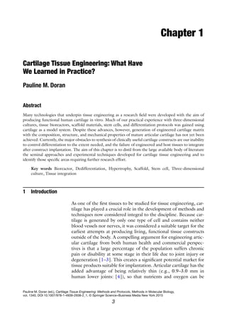 3
Pauline M. Doran (ed.), Cartilage Tissue Engineering: Methods and Protocols, Methods in Molecular Biology,
vol. 1340, DOI 10.1007/978-1-4939-2938-2_1, © Springer Science+Business Media New York 2015
Chapter 1
Cartilage Tissue Engineering: What Have
We Learned in Practice?
Pauline M. Doran
Abstract
Many technologies that underpin tissue engineering as a research field were developed with the aim of
producing functional human cartilage in vitro. Much of our practical experience with three-dimensional
cultures, tissue bioreactors, scaffold materials, stem cells, and differentiation protocols was gained using
cartilage as a model system. Despite these advances, however, generation of engineered cartilage matrix
with the composition, structure, and mechanical properties of mature articular cartilage has not yet been
achieved. Currently, the major obstacles to synthesis of clinically useful cartilage constructs are our inability
to control differentiation to the extent needed, and the failure of engineered and host tissues to integrate
after construct implantation. The aim of this chapter is to distil from the large available body of literature
the seminal approaches and experimental techniques developed for cartilage tissue engineering and to
identify those specific areas requiring further research effort.
Key words Bioreactor, Dedifferentiation, Hypertrophy, Scaffold, Stem cell, Three-dimensional
culture, Tissue integration
1 Introduction
As one of the first tissues to be studied for tissue engineering, car-
tilage has played a crucial role in the development of methods and
techniques now considered integral to the discipline. Because car-
tilage is generated by only one type of cell and contains neither
blood vessels nor nerves, it was considered a suitable target for the
earliest attempts at producing living, functional tissue constructs
outside of the body. A compelling argument for engineering artic-
ular cartilage from both human health and commercial perspec-
tives is that a large percentage of the population suffers chronic
pain or disability at some stage in their life due to joint injury or
degeneration [1–3]. This creates a significant potential market for
tissue products suitable for implantation. Articular cartilage has the
added advantage of being relatively thin (e.g., 0.9–3.0 mm in
human lower joints: [4]), so that nutrients and oxygen can be
 