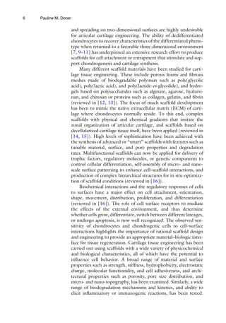 6
and spreading on two-dimensional surfaces are highly undesirable
for articular cartilage engineering. The ability of dedifferentiated
chondrocytes to recover characteristics of the differentiated pheno-
type when returned to a favorable three-dimensional environment
[7, 9–11] has underpinned an extensive research effort to produce
scaffolds for cell attachment or entrapment that stimulate and sup-
port chondrogenesis and cartilage synthesis.
Many different scaffold materials have been studied for carti-
lage tissue engineering. These include porous foams and fibrous
meshes made of biodegradable polymers such as poly(glycolic
acid), poly(lactic acid), and poly(lactide-co-glycolide), and hydro-
gels based on polysaccharides such as alginate, agarose, hyaluro-
nan, and chitosan or proteins such as collagen, gelatin, and fibrin
(reviewed in [12, 13]). The focus of much scaffold development
has been to mimic the native extracellular matrix (ECM) of carti-
lage where chondrocytes normally reside. To this end, complex
scaffolds with physical and chemical gradients that imitate the
zonal organization of articular cartilage, and scaffolds based on
decellularized cartilage tissue itself, have been applied (reviewed in
[14, 15]). High levels of sophistication have been achieved with
the synthesis of advanced or “smart” scaffolds with features such as
tunable material, surface, and pore properties and degradation
rates. Multifunctional scaffolds can now be applied for delivery of
trophic factors, regulatory molecules, or genetic components to
control cellular differentiation, self-assembly of micro- and nano-
scale surface patterning to enhance cell–scaffold interactions, and
production of complex hierarchical structures for in situ optimiza-
tion of scaffold conditions (reviewed in [16]).
Biochemical interactions and the regulatory responses of cells
to surfaces have a major effect on cell attachment, orientation,
shape, movement, distribution, proliferation, and differentiation
(reviewed in [16]). The role of cell surface receptors to mediate
the effects of the external environment, and thus determine
whether cells grow, differentiate, switch between different lineages,
or undergo apoptosis, is now well recognized. The observed sen-
sitivity of chondrocytes and chondrogenic cells to cell–surface
interactions highlights the importance of rational scaffold design
and engineering to provide an appropriate material–biologic inter-
face for tissue regeneration. Cartilage tissue engineering has been
carried out using scaffolds with a wide variety of physicochemical
and biological characteristics, all of which have the potential to
influence cell behavior. A broad range of material and surface
properties such as strength, stiffness, hydrophobicity, electrostatic
charge, molecular functionality, and cell adhesiveness, and archi-
tectural properties such as porosity, pore size distribution, and
micro- and nano-topography, has been examined. Similarly, a wide
range of biodegradation mechanisms and kinetics, and ability to
elicit inflammatory or immunogenic reactions, has been tested.
Pauline M. Doran
 