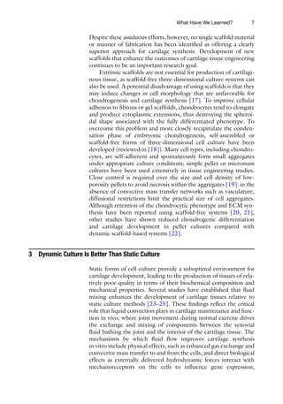 7
Despite these assiduous efforts, however, no single scaffold material
or manner of fabrication has been identified as offering a clearly
superior approach for cartilage synthesis. Development of new
scaffolds that enhance the outcomes of cartilage tissue engineering
continues to be an important research goal.
Extrinsic scaffolds are not essential for production of cartilagi-
nous tissue, as scaffold-free three-dimensional culture systems can
also be used. A potential disadvantage of using scaffolds is that they
may induce changes in cell morphology that are unfavorable for
chondrogenesis and cartilage synthesis [17]. To improve cellular
adhesion to fibrous or gel scaffolds, chondrocytes tend to elongate
and produce cytoplasmic extensions, thus destroying the spheroi-
dal shape associated with the fully differentiated phenotype. To
overcome this problem and more closely recapitulate the conden-
sation phase of embryonic chondrogenesis, self-assembled or
scaffold-free forms of three-dimensional cell culture have been
developed (reviewed in [18]). Many cell types, including chondro-
cytes, are self-adherent and spontaneously form small aggregates
under appropriate culture conditions; simple pellet or micromass
cultures have been used extensively in tissue engineering studies.
Close control is required over the size and cell density of low-
porosity pellets to avoid necrosis within the aggregates [19]: in the
absence of convective mass transfer networks such as vasculature,
diffusional restrictions limit the practical size of cell aggregates.
Although retention of the chondrocytic phenotype and ECM syn-
thesis have been reported using scaffold-free systems [20, 21],
other studies have shown reduced chondrogenic differentiation
and cartilage development in pellet cultures compared with
dynamic scaffold-based systems [22].
3 Dynamic Culture Is Better Than Static Culture
Static forms of cell culture provide a suboptimal environment for
cartilage development, leading to the production of tissues of rela-
tively poor quality in terms of their biochemical composition and
mechanical properties. Several studies have established that fluid
mixing enhances the development of cartilage tissues relative to
static culture methods [23–25]. These findings reflect the critical
role that liquid convection plays in cartilage maintenance and func-
tion in vivo, where joint movement during normal exercise drives
the exchange and mixing of components between the synovial
fluid bathing the joint and the interior of the cartilage tissue. The
mechanisms by which fluid flow improves cartilage synthesis
in vitro include physical effects, such as enhanced gas exchange and
convective mass transfer to and from the cells, and direct biological
effects as externally delivered hydrodynamic forces interact with
mechanoreceptors on the cells to influence gene expression,
What Have We Learned?
 