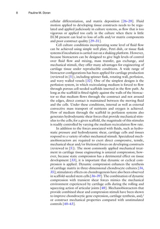 8
cellular differentiation, and matrix deposition [26–28]. Fluid
motion applied to developing tissue constructs needs to be regu-
lated and applied judiciously in culture systems, as flow that is too
vigorous or applied too early in the culture when there is little
ECM present can lead to loss of cells and/or matrix components
and poor construct quality [29–31].
Cell culture conditions incorporating some level of fluid flow
can be achieved using simple well plate, Petri dish, or tissue flask
systems if incubation is carried out on a shaking platform. However,
because bioreactors can be designed to give high levels of control
over fluid flow and mixing, mass transfer, gas exchange, and
mechanical stimuli, they offer many advantages for engineering of
cartilage tissue under reproducible conditions. A wide range of
bioreactor configurations has been applied for cartilage production
(reviewed in [5]), including spinner flask, rotating wall, perfusion,
and wavy walled vessels [32]. One of the simplest designs is the
perfusion system, in which recirculating medium is forced to flow
through porous cell-seeded scaffolds inserted in the flow path. As
long as the scaffold is fitted tightly against the walls of the bioreac-
tor so that medium flows through the construct and not around
the edges, direct contact is maintained between the moving fluid
and the cells. Under these conditions, internal as well as external
convective mass transport of nutrients and oxygen is achieved.
Flow of medium through the scaffold in perfusion systems also
generates hydrodynamic shear forces that provide mechanical stim-
ulus to the cells; for a given scaffold, the magnitude of this stimulus
is readily controlled by varying the medium recirculation flow rate.
In addition to the forces associated with fluids, such as hydro-
static pressure and hydrodynamic shear, cartilage cells and tissues
respond to a variety of other mechanical stimuli. Specialized mech-
anobioreactors are required to exert direct compressive, tensile,
mechanical shear and/or frictional forces on developing constructs
(reviewed in [5]). The most commonly applied mechanical treat-
ment in cartilage tissue engineering is uniaxial compression; how-
ever, because static compression has a detrimental effect on tissue
development [33], it is important that dynamic or cyclical com-
pression is applied. Dynamic compression enhances the synthesis
of cartilage matrix in three-dimensional chondrocyte cultures [34,
35]; stimulatory effects on chondrogenesis have also been observed
in scaffold-seeded stem cells [36–39]. The combination of dynamic
compression with transient shear forces mimics the mechanical
environment experienced by cartilage cells during the rolling and
squeezing action of articular joints [40]. Mechanobioreactors that
provide combined shear and compression stimuli have been shown
to improve chondrocytic gene expression, cartilage synthesis, and/
or construct mechanical properties compared with unstimulated
controls [40–43].
Pauline M. Doran
 