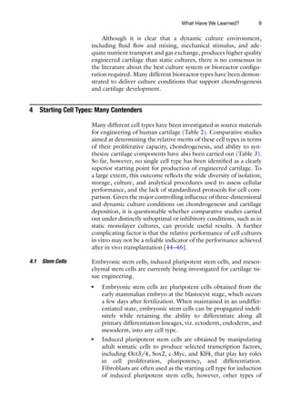 9
Although it is clear that a dynamic culture environment,
including fluid flow and mixing, mechanical stimulus, and ade-
quate nutrient transport and gas exchange, produces higher quality
engineered cartilage than static cultures, there is no consensus in
the literature about the best culture system or bioreactor configu-
ration required. Many different bioreactor types have been demon-
strated to deliver culture conditions that support chondrogenesis
and cartilage development.
4 Starting Cell Types: Many Contenders
Many different cell types have been investigated as source materials
for engineering of human cartilage (Table 2). Comparative studies
aimed at determining the relative merits of these cell types in terms
of their proliferative capacity, chondrogenesis, and ability to syn-
thesize cartilage components have also been carried out (Table 3).
So far, however, no single cell type has been identified as a clearly
superior starting point for production of engineered cartilage. To
a large extent, this outcome reflects the wide diversity of isolation,
storage, culture, and analytical procedures used to assess cellular
performance, and the lack of standardized protocols for cell com-
parison. Given the major controlling influence of three-dimensional
and dynamic culture conditions on chondrogenesis and cartilage
deposition, it is questionable whether comparative studies carried
out under distinctly suboptimal or inhibitory conditions, such as in
static monolayer cultures, can provide useful results. A further
complicating factor is that the relative performance of cell cultures
in vitro may not be a reliable indicator of the performance achieved
after in vivo transplantation [44–46].
Embryonic stem cells, induced pluripotent stem cells, and mesen-
chymal stem cells are currently being investigated for cartilage tis-
sue engineering.
● Embryonic stem cells are pluripotent cells obtained from the
early mammalian embryo at the blastocyst stage, which occurs
a few days after fertilization. When maintained in an undiffer-
entiated state, embryonic stem cells can be propagated indefi-
nitely while retaining the ability to differentiate along all
primary differentiation lineages, viz. ectoderm, endoderm, and
mesoderm, into any cell type.
● Induced pluripotent stem cells are obtained by manipulating
adult somatic cells to produce selected transcription factors,
including Oct3/4, Sox2, c-Myc, and Klf4, that play key roles
in cell proliferation, pluripotency, and differentiation.
Fibroblasts are often used as the starting cell type for induction
of induced pluripotent stem cells; however, other types of
4.1 Stem Cells
What Have We Learned?
 