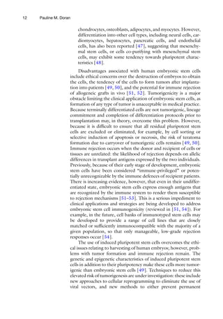 12
chondrocytes, osteoblasts, adipocytes, and myocytes. However,
differentiation into other cell types, including neural cells, car-
diomyocytes, hepatocytes, pancreatic cells, and endothelial
cells, has also been reported [47], suggesting that mesenchy-
mal stem cells, or cells co-purifying with mesenchymal stem
cells, may exhibit some tendency towards pluripotent charac-
teristics [48].
Disadvantages associated with human embryonic stem cells
include ethical concerns over the destruction of embryos to obtain
the cells, the tendency of the cells to form tumors after implanta-
tion into patients [49, 50], and the potential for immune rejection
of allogeneic grafts in vivo [51, 52]. Tumorigenicity is a major
obstacle limiting the clinical application of embryonic stem cells, as
formation of any type of tumor is unacceptable in medical practice.
Because terminally differentiated cells are not tumorigenic, lineage
commitment and completion of differentiation protocols prior to
transplantation may, in theory, overcome this problem. However,
because it is difficult to ensure that all residual pluripotent stem
cells are excluded or eliminated, for example, by cell sorting or
selective induction of apoptosis or necrosis, the risk of teratoma
formation due to carryover of tumorigenic cells remains [49, 50].
Immune rejection occurs when the donor and recipient of cells or
tissues are unrelated: the likelihood of rejection depends on allelic
differences in transplant antigens expressed by the two individuals.
Previously, because of their early stage of development, embryonic
stem cells have been considered “immune-privileged” or poten-
tially unrecognizable by the immune defences of recipient patients.
There is increasing evidence, however, that even in their undiffer-
entiated state, embryonic stem cells express enough antigens that
are recognized by the immune system to render them susceptible
to rejection mechanisms [51–53]. This is a serious impediment to
clinical applications and strategies are being developed to address
embryonic stem cell immunogenicity (reviewed in [51, 54]). For
example, in the future, cell banks of immunotyped stem cells may
be developed to provide a range of cell lines that are closely
matched or sufficiently immunocompatible with the majority of a
given population, so that only manageable, low-grade rejection
responses occur [54].
The use of induced pluripotent stem cells overcomes the ethi-
cal issues relating to harvesting of human embryos; however, prob-
lems with tumor formation and immune rejection remain. The
genetic and epigenetic characteristics of induced pluripotent stem
cells in addition to their pluripotency make these cells more tumor-
igenic than embryonic stem cells [49]. Techniques to reduce this
elevated risk of tumorigenesis are under investigation: these include
new approaches to cellular reprogramming to eliminate the use of
viral vectors, and new methods to either prevent permanent
Pauline M. Doran
 
