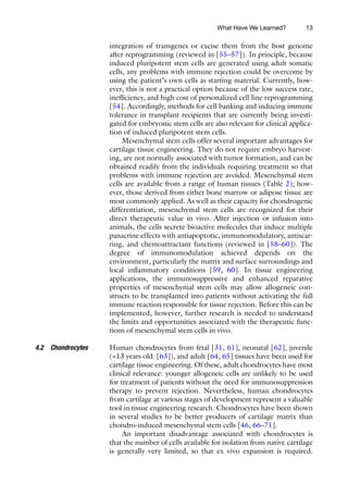13
integration of transgenes or excise them from the host genome
after reprogramming (reviewed in [55–57]). In principle, because
induced pluripotent stem cells are generated using adult somatic
cells, any problems with immune rejection could be overcome by
using the patient’s own cells as starting material. Currently, how-
ever, this is not a practical option because of the low success rate,
inefficiency, and high cost of personalized cell line reprogramming
[54]. Accordingly, methods for cell banking and inducing immune
tolerance in transplant recipients that are currently being investi-
gated for embryonic stem cells are also relevant for clinical applica-
tion of induced pluripotent stem cells.
Mesenchymal stem cells offer several important advantages for
cartilage tissue engineering. They do not require embryo harvest-
ing, are not normally associated with tumor formation, and can be
obtained readily from the individuals requiring treatment so that
problems with immune rejection are avoided. Mesenchymal stem
cells are available from a range of human tissues (Table 2); how-
ever, those derived from either bone marrow or adipose tissue are
most commonly applied. As well as their capacity for chondrogenic
differentiation, mesenchymal stem cells are recognized for their
direct therapeutic value in vivo. After injection or infusion into
animals, the cells secrete bioactive molecules that induce multiple
panacrine effects with antiapoptotic, immunomodulatory, antiscar-
ring, and chemoattractant functions (reviewed in [58–60]). The
degree of immunomodulation achieved depends on the
environment, particularly the matrix and surface surroundings and
local inflammatory conditions [59, 60]. In tissue engineering
applications, the immunosuppressive and enhanced reparative
properties of mesenchymal stem cells may allow allogeneic con-
structs to be transplanted into patients without activating the full
immune reaction responsible for tissue rejection. Before this can be
implemented, however, further research is needed to understand
the limits and opportunities associated with the therapeutic func-
tions of mesenchymal stem cells in vivo.
Human chondrocytes from fetal [31, 61], neonatal [62], juvenile
(<13 years old: [63]), and adult [64, 65] tissues have been used for
cartilage tissue engineering. Of these, adult chondrocytes have most
clinical relevance: younger allogeneic cells are unlikely to be used
for treatment of patients without the need for immunosuppression
therapy to prevent rejection. Nevertheless, human chondrocytes
from cartilage at various stages of development represent a valuable
tool in tissue engineering research. Chondrocytes have been shown
in several studies to be better producers of cartilage matrix than
chondro-induced mesenchymal stem cells [46, 66–71].
An important disadvantage associated with chondrocytes is
that the number of cells available for isolation from native cartilage
is generally very limited, so that ex vivo expansion is required.
4.2 Chondrocytes
What Have We Learned?
 
