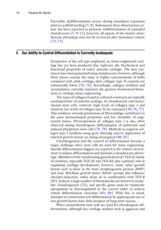 14
Inevitably, dedifferentiation occurs during monolayer expansion
prior to scaffold seeding [7, 8]. Subsequent three-dimensional cul-
ture has been reported to promote redifferentiation of expanded
chondrocytes [7, 9–11]; however, all aspects of the mature chon-
drocytic phenotype may not be recovered after monolayer culture
[72, 73].
5 Our Ability to Control Differentiation Is Currently Inadequate
Irrespective of the cell type employed, no tissue-engineered carti-
lage has yet been produced that replicates the biochemical and
functional properties of native articular cartilage. The best con-
structs have been generated using chondrocytes; however, although
these tissues contain the same or higher concentrations of GAG
compared with adult cartilage, their collagen type II contents are
substantially lower [74, 75]. Accordingly, collagen synthesis and
accumulation currently represent the greatest biochemical limita-
tions in cartilage tissue engineering.
The types of collagen found in cultured constructs are typically
uncharacteristic of articular cartilage. In chondrocytes and mesen-
chymal stem cells, relatively high levels of collagen type I and
relatively low levels of collagen type II are expressed [10, 76, 77].
This tendency towards production of fibrocartilage contributes to
the poor biomechanical properties and low durability of engi-
neered tissues. Overexpression of collagen type I is also often
observed during chondrogenic differentiation of embryonic and
induced pluripotent stem cells [78, 79]. Methods to suppress col-
lagen type I synthesis using gene silencing and/or application of
selected growth factors are being investigated [80, 81].
Chondrogenesis and the control of differentiation become a
major challenge when stem cells are used for tissue engineering.
Specific differentiation triggers are required in the culture environ-
ment to induce differentiation and maintain a chondrocytic pheno-
type. Members of the transforming growth factor-β (TGF-β) family
of cytokines, especially TGF-β1 and TGF-β3, play a primary role in
regulating cartilage development; however, many other growth
factors such as those in the bone morphogenetic protein (BMP)
and basic fibroblast growth factor (bFGF) groups also influence
chondro-induction, either alone or in combination with TGF-β
[82]. Indeed, a large number of biomolecules are known to modu-
late chondrogenesis [75], and specific genes must be transiently
upregulated or downregulated in the correct order to achieve
robust differentiation outcomes [83, 84]. With this in mind,
attempts to control stem cell differentiation by applying just one or
two growth factors have little prospect of long-term success.
When mesenchymal stem cells are used for chondrogenic dif-
ferentiation, although key cartilage markers such as aggrecan and
Pauline M. Doran
 