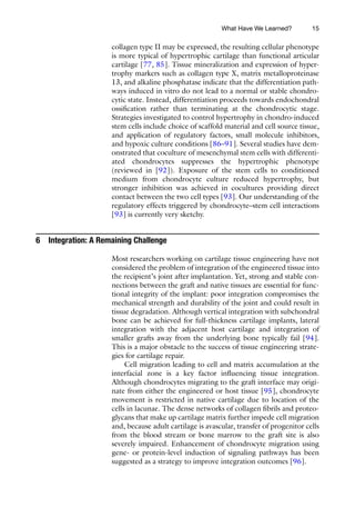 15
collagen type II may be expressed, the resulting cellular phenotype
is more typical of hypertrophic cartilage than functional articular
cartilage [77, 85]. Tissue mineralization and expression of hyper-
trophy markers such as collagen type X, matrix metalloproteinase
13, and alkaline phosphatase indicate that the differentiation path-
ways induced in vitro do not lead to a normal or stable chondro-
cytic state. Instead, differentiation proceeds towards endochondral
ossification rather than terminating at the chondrocytic stage.
Strategies investigated to control hypertrophy in chondro-induced
stem cells include choice of scaffold material and cell source tissue,
and application of regulatory factors, small molecule inhibitors,
and hypoxic culture conditions [86–91]. Several studies have dem-
onstrated that coculture of mesenchymal stem cells with differenti-
ated chondrocytes suppresses the hypertrophic phenotype
(reviewed in [92]). Exposure of the stem cells to conditioned
medium from chondrocyte culture reduced hypertrophy, but
stronger inhibition was achieved in cocultures providing direct
contact between the two cell types [93]. Our understanding of the
regulatory effects triggered by chondrocyte–stem cell interactions
[93] is currently very sketchy.
6 Integration: A Remaining Challenge
Most researchers working on cartilage tissue engineering have not
considered the problem of integration of the engineered tissue into
the recipient’s joint after implantation. Yet, strong and stable con-
nections between the graft and native tissues are essential for func-
tional integrity of the implant: poor integration compromises the
mechanical strength and durability of the joint and could result in
tissue degradation. Although vertical integration with subchondral
bone can be achieved for full-thickness cartilage implants, lateral
integration with the adjacent host cartilage and integration of
smaller grafts away from the underlying bone typically fail [94].
This is a major obstacle to the success of tissue engineering strate-
gies for cartilage repair.
Cell migration leading to cell and matrix accumulation at the
interfacial zone is a key factor influencing tissue integration.
Although chondrocytes migrating to the graft interface may origi-
nate from either the engineered or host tissue [95], chondrocyte
movement is restricted in native cartilage due to location of the
cells in lacunae. The dense networks of collagen fibrils and proteo-
glycans that make up cartilage matrix further impede cell migration
and, because adult cartilage is avascular, transfer of progenitor cells
from the blood stream or bone marrow to the graft site is also
severely impaired. Enhancement of chondrocyte migration using
gene- or protein-level induction of signaling pathways has been
suggested as a strategy to improve integration outcomes [96].
What Have We Learned?
 
