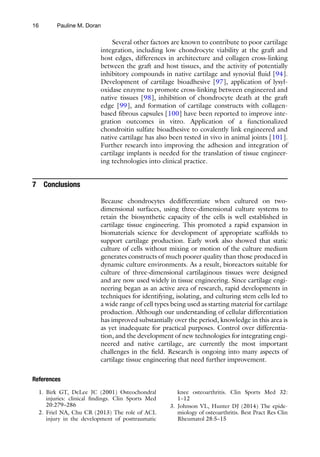 16
1. Birk GT, DeLee JC (2001) Osteochondral
injuries: clinical findings. Clin Sports Med
20:279–286
2. Friel NA, Chu CR (2013) The role of ACL
injury in the development of posttraumatic
knee osteoarthritis. Clin Sports Med 32:
1–12
3. Johnson VL, Hunter DJ (2014) The epide-
miology of osteoarthritis. Best Pract Res Clin
Rheumatol 28:5–15
Several other factors are known to contribute to poor cartilage
integration, including low chondrocyte viability at the graft and
host edges, differences in architecture and collagen cross-linking
between the graft and host tissues, and the activity of potentially
inhibitory compounds in native cartilage and synovial fluid [94].
Development of cartilage bioadhesive [97], application of lysyl-
oxidase enzyme to promote cross-linking between engineered and
native tissues [98], inhibition of chondrocyte death at the graft
edge [99], and formation of cartilage constructs with collagen-
based fibrous capsules [100] have been reported to improve inte-
gration outcomes in vitro. Application of a functionalized
chondroitin sulfate bioadhesive to covalently link engineered and
native cartilage has also been tested in vivo in animal joints [101].
Further research into improving the adhesion and integration of
cartilage implants is needed for the translation of tissue engineer-
ing technologies into clinical practice.
7 Conclusions
Because chondrocytes dedifferentiate when cultured on two-
dimensional surfaces, using three-dimensional culture systems to
retain the biosynthetic capacity of the cells is well established in
cartilage tissue engineering. This promoted a rapid expansion in
biomaterials science for development of appropriate scaffolds to
support cartilage production. Early work also showed that static
culture of cells without mixing or motion of the culture medium
generates constructs of much poorer quality than those produced in
dynamic culture environments. As a result, bioreactors suitable for
culture of three-dimensional cartilaginous tissues were designed
and are now used widely in tissue engineering. Since cartilage engi-
neering began as an active area of research, rapid developments in
techniques for identifying, isolating, and culturing stem cells led to
a wide range of cell types being used as starting material for cartilage
production. Although our understanding of cellular differentiation
has improved substantially over the period, knowledge in this area is
as yet inadequate for practical purposes. Control over differentia-
tion, and the development of new technologies for integrating engi-
neered and native cartilage, are currently the most important
challenges in the field. Research is ongoing into many aspects of
cartilage tissue engineering that need further improvement.
References
Pauline M. Doran
 