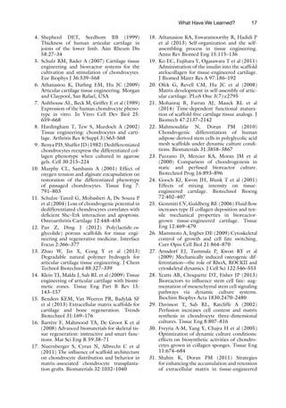 17
4. Shepherd DET, Seedhom BB (1999)
Thickness of human articular cartilage in
joints of the lower limb. Ann Rheum Dis
58:27–34
5. Schulz RM, Bader A (2007) Cartilage tissue
engineering and bioreactor systems for the
cultivation and stimulation of chondrocytes.
Eur Biophys J 36:539–568
6. Athanasiou K, Darling EM, Hu JC (2009)
Articular cartilage tissue engineering. Morgan
and Claypool, San Rafael, USA
7. Aulthouse AL, Beck M, Griffey E et al (1989)
Expression of the human chondrocyte pheno-
type in vitro. In Vitro Cell Dev Biol 25:
659–668
8. Hardingham T, Tew S, Murdoch A (2002)
Tissue engineering: chondrocytes and carti-
lage. Arthritis Res 4(Suppl 3):S63–S68
9. Benya PD, Shaffer JD (1982) Dedifferentiated
chondrocytes reexpress the differentiated col-
lagen phenotype when cultured in agarose
gels. Cell 30:215–224
10. Murphy CL, Sambanis A (2001) Effect of
oxygen tension and alginate encapsulation on
restoration of the differentiated phenotype
of passaged chondrocytes. Tissue Eng 7:
791–803
11. Schulze-Tanzil G, Mobasheri A, De Souza P
et al (2004) Loss of chondrogenic potential in
dedifferentiated chondrocytes correlates with
deficient Shc–Erk interaction and apoptosis.
Osteoarthritis Cartilage 12:448–458
12. Pan Z, Ding J (2012) Poly(lactide-co-
glycolide) porous scaffolds for tissue engi-
neering and regenerative medicine. Interface
Focus 2:366–377
13. Zhao W, Jin X, Cong Y et al (2013)
Degradable natural polymer hydrogels for
articular cartilage tissue engineering. J Chem
Technol Biotechnol 88:327–339
14. Klein TJ, Malda J, Sah RL et al (2009) Tissue
engineering of articular cartilage with biomi-
metic zones. Tissue Eng Part B Rev 15:
143–157
15. Benders KEM, Van Weeren PR, Badylak SF
et al (2013) Extracellular matrix scaffolds for
cartilage and bone regeneration. Trends
Biotechnol 31:169–176
16. Barrère F, Mahmood TA, De Groot K et al
(2008) Advanced biomaterials for skeletal tis-
sue regeneration: instructive and smart func-
tions. Mat Sci Eng R 59:38–71
17. Nuernberger S, Cyran N, Albrecht C et al
(2011) The influence of scaffold architecture
on chondrocyte distribution and behavior in
matrix-associated chondrocyte transplanta-
tion grafts. Biomaterials 32:1032–1040
18. Athanasiou KA, Eswaramoorthy R, Hadidi P
et al (2013) Self-organization and the self-
assembling process in tissue engineering.
Annu Rev Biomed Eng 15:115–136
19. Ko EC, Fujihara Y, Ogasawara T et al (2011)
Administration of the insulin into the scaffold
atelocollagen for tissue-engineered cartilage.
J Biomed Mater Res A 97:186–192
20. Ofek G, Revell CM, Hu JC et al (2008)
Matrix development in self-assembly of artic-
ular cartilage. PLoS One 3(7):e2795
21. Mohanraj B, Farran AJ, Mauck RL et al
(2014) Time-dependent functional matura-
tion of scaffold-free cartilage tissue analogs. J
Biomech 47:2137–2142
22. Mahmoudifar N, Doran PM (2010)
Chondrogenic differentiation of human
adipose-derived stem cells in polyglycolic acid
mesh scaffolds under dynamic culture condi-
tions. Biomaterials 31:3858–3867
23. Pazzano D, Mercier KA, Moran JM et al
(2000) Comparison of chondrogenesis in
static and perfused bioreactor culture.
Biotechnol Prog 16:893–896
24. Gooch KJ, Kwon JH, Blunk T et al (2001)
Effects of mixing intensity on tissue-
engineered cartilage. Biotechnol Bioeng
72:402–407
25. Gemmiti CV, Guldberg RE (2006) Fluid flow
increases type II collagen deposition and ten-
sile mechanical properties in bioreactor-
grown tissue-engineered cartilage. Tissue
Eng 12:469–479
26. Mammoto A, Ingber DE (2009) Cytoskeletal
control of growth and cell fate switching.
Curr Opin Cell Biol 21:864–870
27. Arnsdorf EJ, Tummala P, Kwon RY et al
(2009) Mechanically induced osteogenic dif-
ferentiation—the role of RhoA, ROCKII and
cytoskeletal dynamics. J Cell Sci 122:546–553
28. Yeatts AB, Choquette DT, Fisher JP (2013)
Bioreactors to influence stem cell fate: aug-
mentation of mesenchymal stem cell signaling
pathways via dynamic culture systems.
Biochim Biophys Acta 1830:2470–2480
29. Davisson T, Sah RL, Ratcliffe A (2002)
Perfusion increases cell content and matrix
synthesis in chondrocyte three-dimensional
cultures. Tissue Eng 8:807–816
30. Freyria A-M, Yang Y, Chajra H et al (2005)
Optimization of dynamic culture conditions:
effects on biosynthetic activities of chondro-
cytes grown in collagen sponges. Tissue Eng
11:674–684
31. Shahin K, Doran PM (2011) Strategies
for enhancing the accumulation and retention
of extracellular matrix in tissue-engineered
What Have We Learned?
 