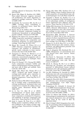 18
cartilage cultured in bioreactors. PLoS One
6(8):e23119
32. Bueno EM, Bilgen B, Barabino GA (2005)
Wavy-walled bioreactor supports increased
cell proliferation and matrix deposition in
engineered cartilage constructs. Tissue Eng
11:1699–1709
33. Grodzinsky AJ, Levenston ME, Jin M et al
(2000) Cartilage tissue remodeling in
response to mechanical forces. Annu Rev
Biomed Eng 2:691–713
34. Kisiday JD, Jin M, DiMicco MA et al (2004)
Effects of dynamic compressive loading on
chondrocyte biosynthesis in self-assembling
peptide scaffolds. J Biomech 37:595–604
35. Waldman SD, Spiteri CG, Grynpas MD et al
(2004) Long-term intermittent compressive
stimulation improves the composition and
mechanical properties of tissue-engineered
cartilage. Tissue Eng 10:1323–1331
36. Mouw JK, Connelly JT, Wilson CG et al
(2007) Dynamic compression regulates the
expression and synthesis of chondrocyte-
specific matrix molecules in bone marrow
stromal cells. Stem Cells 25:655–663
37. Terraciano V, Hwang N, Moroni L et al
(2007) Differential response of adult and
embryonic mesenchymal progenitor cells to
mechanical compression in hydrogels. Stem
Cells 25:2730–2738
38. Pelaez D, Huang C-YC, Cheung HS (2009)
Cyclic compression maintains viability and
induces chondrogenesis of human mesenchy-
mal stem cells in fibrin gel scaffolds. Stem
Cells Dev 18:93–102
39. Haugh MG, Meyer EG, Thorpe SD et al
(2011) Temporal and spatial changes in
cartilage-matrix-specific gene expression in
mesenchymal stem cells in response to
dynamic compression. Tissue Eng Part A 17:
3085–3093
40. Shahin K, Doran PM (2012) Tissue engineer-
ing of cartilage using a mechanobioreactor
exerting simultaneous mechanical shear and
compression to simulate the rolling action of
articular joints. Biotechnol Bioeng 109:
1060–1073
41. Li Z, Yao S-J, Alini M et al (2010)
Chondrogenesis of human bone marrow
mesenchymal stem cells in fibrin–polyure-
thane composites is modulated by frequency
and amplitude of dynamic compression and
shear stress. Tissue Eng Part A 16:575–584
42. Grad S, Loparic M, Peter R et al (2012)
Sliding motion modulates stiffness and fric-
tion coefficient at the surface of tissue engi-
neered cartilage. Osteoarthritis Cartilage 20:
288–295
43. Huang AH, Baker BM, Ateshian GA et al
(2012) Sliding contact loading enhances the
tensile properties of mesenchymal stem cell-
seeded hydrogels. Eur Cells Mater 24:29–45
44. Vinardell T, Sheehy EJ, Buckley CT et al
(2012) A comparison of the functionality and
in vivo phenotypic stability of cartilaginous
tissues engineered from different stem cell
sources. Tissue Eng Part A 18:1161–1170
45. Phillips MD, Kuznetsov SA, Cherman N et al
(2014) Directed differentiation of human
induced pluripotent stem cells toward bone
and cartilage: in vitro versus in vivo assays.
Stem Cells Transl Med 3:867–878
46. Pleumeekers MM, Nimeskern L, Koevoet
WLM et al (2014) The in vitro and in vivo
capacity of culture-expanded human cells from
several sources encapsulated in alginate to
form cartilage. Eur Cells Mater 27:264–280
47. Huang S-J, Fu R-H, Shyu W-C et al (2013)
Adipose-derived stem cells: isolation, charac-
terization, and differentiation potential. Cell
Transplant 22:701–709
48. Jiang Y, Jahagirdar BN, Reinhardt RL et al
(2002) Pluripotency of mesenchymal stem
cells derived from adult marrow. Nature
418:41–49
49. Ben-David U, Benvenisty N (2011) The
tumorigenicity of human embryonic and
induced pluripotent stem cells. Nat Rev
Cancer 11:268–277
50. Ghosh Z, Huang M, Hu S et al (2011)
Dissecting the oncogenic and tumorigenic
potential of differentiated human induced
pluripotent stem cells and human embryonic
stem cells. Cancer Res 71:5030–5039
51. Lui KO, Waldmann H, Fairchild PJ (2009)
Embryonic stem cells: overcoming the immu-
nological barriers to cell replacement therapy.
Curr Stem Cell Res Ther 4:70–80
52. English K, Wood KJ (2011) Immunogenicity
of embryonic stem cell-derived progenitors
after transplantation. Curr Opin Organ
Transplant 16:90–95
53. Swijnenburg R-J, Schrepfer S, Govaert JA
et al (2008) Immunosuppressive therapy mit-
igates immunological rejection of human
embryonic stem cell xenografts. Proc Natl
Acad Sci USA 105:12991–12996
54. Taylor CJ, Bolton EM, Bradley JA (2011)
Immunological considerations for embryonic
and induced pluripotent stem cell banking.
Philos Trans R Soc Lond B Biol Sci
366:2312–2322
55. Zhou Y, Zeng F (2013) Integration-free meth-
ods for generating induced pluripotent stem
cells. Genomics Proteomics Bioinformatics
11:284–287
Pauline M. Doran
 