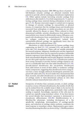 26
a low-weight-­
bearing location: 200–300-mg slivers of partial- or
full-­
thickness articular cartilage are obtained routinely from
patients to provide cells for autologous chondrocyte implantation
[3]. Other options include harvesting articular cartilage from
adult donors after death [4, 5] or limb amputation [6, 7], and col-
lecting cartilage tissue removed during arthroplasty or joint sur-
gery [7, 8]. Because most joint surgery is carried out in response
to damage of articular cartilage by osteoarthritis or physical
trauma, it is important that the cartilage tissues and chondrocytes
recovered from arthroplasty or similar procedures are not detri-
mentally affected by disease or injury. When cultured in three-
dimensional scaffolds, articular chondrocytes from patients with
osteoarthritis were found to differentially express 184 genes com-
pared with chondrocytes from normal donors [9]. In other stud-
ies, collagen synthesis by chondrocytes isolated from
osteoarthritis-affected cartilage was significantly lower than for
chondrocytes from unaffected tissue [10].
Alternatives to adult chondrocytes for human cartilage tissue
engineering are fetal [11, 12], neonatal [13], and juvenile (<13
years old) [14] chondrocytes. These cells are suitable principally
for research purposes: allogeneic chondrocytes and the engineered
tissues derived from them may be expected to produce undesirable
immune responses if used clinically, although there is evidence that
fresh osteochondral allografts and juvenile allogeneic chondrocytes
do not elicit graft rejection reactions [14]. Chondrocytes isolated
from young (neonatal or juvenile) human cartilage expand in cul-
ture at a considerably faster rate than adult chondrocytes [13, 14].
Juvenile-derived chondrocytes also out-perform chondrocytes
from adult donors in terms of their ability to synthesize cartilage
matrix components, suggesting that chondrocytes from young tis-
sues have a more strongly enhanced chondrogenic potential com-
pared with adult cells [14]. Several studies have demonstrated that
fetal, neonatal, and adult chondrocytes are more highly productive
of cartilage matrix in three-dimensional cultures in vitro than
chondro-induced mesenchymal stem cells [15–17].
Irrespective of whether fetal, neonatal, juvenile, or adult cartilage
is used as a source of human chondrocytes, the number of cells that
can be isolated from the available tissue is likely to be too low for
direct tissue engineering applications, particularly when scaffold
seeding is required. Accordingly, expansion of the cells must be
carried out, typically using monolayer culture. It has been known
for several decades that monolayer expansion is detrimental to
chondrocyte differentiation [18–20]. Dedifferentiation to a
fibroblast-­
like phenotype, including development of a flat
­
spindle-­
like morphology, downregulation of cartilage-specific
genes, and reduction in cartilage matrix synthesis, constitutes the
usual response to monolayer culture. Representative gene expres-
siondataillustratingthiseffectareshowninFig.1.Dedifferentiation
1.2 Practical
Aspects
Kifah Shahin et al.
 
