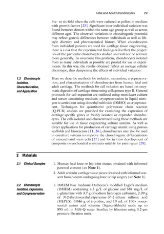 29
five- to six-fold when the cells were cultured as pellets in medium
with growth factors [25]. Significant inter-individual variation was
found between donors within the same age group as well as across
different ages. The observed variations in chondrogenic potential
may reflect genetic differences between individuals as well as life-
style diversity and pharmaceutical history. When chondrocytes
from individual patients are used for cartilage tissue engineering,
there is a risk that the experimental findings will reflect the proper-
ties of the particular chondrocytes studied and will not be relevant
more generally. To overcome this problem, chondrocytes isolated
from as many individuals as possible are pooled for use in experi-
ments. In this way, the results obtained reflect an average cellular
phenotype, thus dampening the effects of individual variation.
Here we describe methods for isolation, expansion, cryopreserva-
tion, and characterization of chondrocytes from human fetal and
adult cartilage. The methods for cell isolation are based on enzy-
matic digestion of cartilage tissue using collagenase type II. General
protocols for cell expansion are outlined using monolayer culture
and serum-containing medium; cryopreservation in liquid nitro-
gen is carried out using dimethyl sulfoxide (DMSO) as cryoprotec-
tant. Techniques for quantitative polymerase chain reaction
(Q-PCR) analysis are provided for examining the expression of
cartilage-specific genes in freshly isolated or expanded chondro-
cytes. The cells isolated and characterized using these methods are
suitable for use in tissue engineering culture systems. As well as
direct applications for production of cartilage matrix using porous
scaffolds and bioreactors [11, 26], chondrocytes may also be used
in coculture systems to improve the chondrogenic differentiation
of mesenchymal stem cells [27] and for in vitro development of
composite osteochondral constructs suitable for joint repair [28].
2 Materials
1. Human fetal knee or hip joint tissues obtained with informed
parental consent (see Note 1).
2. Adult articular cartilage tissue pieces obtained with informed con-
sent from patients undergoing knee or hip surgery (see Note 1).
1. DMEM base medium: Dulbecco’s modified Eagle’s medium
(DMEM) containing 4.5 g/L of glucose and 584 mg/L of
l-glutamine with 3.7 g of sodium hydrogen carbonate, 2.39 g
of N-2-(hydroxyethyl)piperazine-N′-2-ethane sulfonic acid
(HEPES), 0.046 g of l-proline, and 10 mL of 100× nones-
sential amino acid solution (Sigma-Aldrich) made up to
895 mL in Milli-Q water. Sterilize by filtration using 0.2-μm
pressure-­filtration units.
1.3 Chondrocyte
Isolation,
Characterization,
and Application
2.1 Clinical Samples
2.2 Chondrocyte
Isolation, Expansion,
and Cryopreservation
Fetal and Adult Chondrocytes
 
