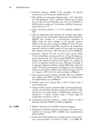 30
2. Antibiotic solution: 10,000 U/mL penicillin, 10 mg/mL
streptomycin, and 25 μg/mL amphotericin B.
3. PBS (Dulbecco’s phosphate buffered saline): 137 mM NaCl,
9.5 mM phosphate, and 2.7 mM KCl. Dissolve 8 g of NaCl,
0.2 g of KCl, 0.2 g of KH2PO4, and 1.14 g of Na2HPO4 in
Milli-Q water to make up 1 L of solution. Sterilize by autoclav-
ing and store at 4 °C.
4. Tissue dissection solution: 1 % (v/v) antibiotic solution in
PBS.
5. Type II collagenase stock solution: for cartilage tissue diges-
tion. Dissolve type II clostridial collagenase (Sigma-Aldrich) in
DMEM base medium at a concentration equivalent to
3000 U/mL for fetal cartilage, or 10 mg/mL (approx.
4300 U/mL) for adult cartilage (see Note 2). Filter the solu-
tion using a 0.45-μm syringe filter to remove any undissolved
materials, and then sterilize using a 0.2-μm single-use syringe
filter. Aliquot and store at −20 °C for up to 1 year (see Note 3).
6. Digestion solution: 0.5 mL of fetal bovine serum (FBS),
0.1 mL of antibiotic solution, and 1 mL of Type II collagenase
stock solution made up to 10 mL using DMEM base medium.
Prepare the digestion solution fresh before use, making up
10 mL of digestion solution for every 300 mg of cartilage to
be digested. Digestion solution contains FBS unless otherwise
stated. The final concentration of collagenase in the digestion
solution is equivalent to 300 U/mL for fetal cartilage, or 0.1 %
w/v (approx. 430 U/mL) for adult cartilage (see Note 2).
7. Cell expansion culture medium (CECM): 895 mL of DMEM
base medium with 100 mL of FBS and 5 mL of antibiotic solu-
tion added before use (see Note 4).
8. Viability stain: 0.4 % Trypan Blue in 0.81 % NaCl. Store at
room temperature.
9. Trypsin–EDTA solution: Dissolve 0.04 % ethylenediaminetet-
raacetic acid disodium dihydrate (EDTA-Na2·2H2O) in PBS,
and add to it an equal volume of DMEM base medium con-
taining 0.1 % trypsin. Sterilize using a 0.2-μm single-use
syringe filter and store at −20 °C.
10. Chondrocyte freezing solution: a sterile solution of 20 %
dimethyl sulfoxide (DMSO) in FBS (see Note 5).
1. RNeasy®
Mini kit, for total RNA extraction (Qiagen).
2. Superscript™ III First-Strand kit (Invitrogen), for reverse tran-
scription of messenger RNA (mRNA) into complementary
DNA (cDNA).
3. Primers for PCR amplification: Suitable primers for chondro-
cyte characterization are listed in Table 1 (see Note 6).
2.3 Q-PCR
Kifah Shahin et al.
 