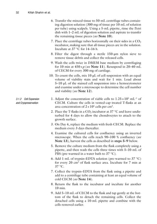 32
6. Transfer the minced tissue to 50-mL centrifuge tubes contain-
ing digestion solution (300 mg of tissue per 10 mL of solution
per tube) using scalpels. Using a 5-mL pipette, rinse the Petri
dish with 1–2 mL of digestion solution and aspirate to transfer
the remaining tissue pieces (see Note 10).
7. Place the centrifuge tubes horizontally on their sides in a CO2
incubator, making sure that all tissue pieces are in the solution.
Incubate at 37 °C for 14–16 h.
8. Filter the digest through a sterile 150-μm nylon sieve to
remove tissue debris and collect the released cells.
9. Wash the cells twice in DMEM base medium by centrifuging
for 10 min at 450×g (see Note 11). Resuspend in 20–40 mL
of CECM for every 300 mg of cartilage.
10. To count the cells, mix 10 μL of cell suspension with an equal
volume of viability stain and wait for 1 min. Load about
5–10 μL of the stained cell suspension into a hemocytometer
and examine under a microscope to determine the cell number
and viability (see Note 12).
1. Adjust the concentration of viable cells to 1.25×105
mL−1
of
CECM. Culture the cells in vented-cap treated T-flasks at an
area concentration of 2×104
cells per cm2
.
2. Place the T-flasks in a CO2 incubator at 37 °C and leave undis-
turbed for 4 days to allow the chondrocytes to attach to the
growth surface.
3. On Day 4, replace the medium with fresh CECM. Replace the
medium every 3 days thereafter.
4. Examine the cultured cells for confluency using an inverted
microscope. When the cells reach 90–100 % confluency (see
Note 13), harvest the cells as described in steps 5–9 below.
5. Remove the culture medium from the flask completely using a
pipette, and then wash the cells three times with 5–10 mL of
PBS (pre-warmed in a water bath to 37 °C).
6. Add 1 mL of trypsin–EDTA solution (pre-warmed to 37 °C)
for every 20 cm2
of flask surface area. Incubate for 7 min at
37 °C.
7. Collect the trypsin–EDTA from the flask using a pipette and
add to a centrifuge tube containing at least an equal volume of
cold CECM (see Note 14).
8. Return the flask to the incubator and incubate for another
10 min.
9. Add 5–10 mL of CECM to the flask and tap gently at the bot-
tom of the flask to detach the remaining cells. Collect the
detached cells using a 10-mL pipette and combine with the
cells removed earlier.
3.1.2 Cell Expansion
and Cryopreservation
Kifah Shahin et al.
 
