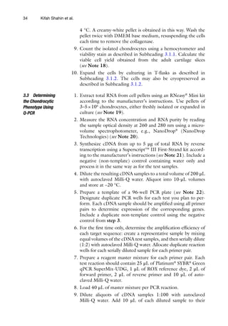 34
4 °C. A creamy-white pellet is obtained in this way. Wash the
pellet twice with DMEM base medium, resuspending the cells
each time to remove the collagenase.
9. Count the isolated chondrocytes using a hemocytometer and
viability stain as described in Subheading 3.1.1. Calculate the
viable cell yield obtained from the adult cartilage slices
(see Note 18).
10. Expand the cells by culturing in T-flasks as described in
Subheading 3.1.2. The cells may also be cryopreserved as
described in Subheading 3.1.2.
1. Extract total RNA from cell pellets using an RNeasy®
Mini kit
according to the manufacturer’s instructions. Use pellets of
3–5×106
chondrocytes, either freshly isolated or expanded in
culture (see Note 19).
2. Measure the RNA concentration and RNA purity by reading
the sample optical density at 260 and 280 nm using a micro-­
volume spectrophotometer, e.g., NanoDrop®
(NanoDrop
Technologies) (see Note 20).
3. Synthesize cDNA from up to 5 μg of total RNA by reverse
transcription using a Superscript™ III First-Strand kit accord-
ing to the manufacturer’s instructions (see Note 21). Include a
negative (non-template) control containing water only and
process it in the same way as for the test samples.
4. Dilute the resulting cDNA samples to a total volume of 200 μL
with autoclaved Milli-Q water. Aliquot into 10-μL volumes
and store at −20 °C.
5. Prepare a template of a 96-well PCR plate (see Note 22).
Designate duplicate PCR wells for each test you plan to per-
form. Each cDNA sample should be amplified using all primer
pairs to determine expression of the corresponding genes.
Include a duplicate non-template control using the negative
control from step 3.
6. For the first time only, determine the amplification efficiency of
each target sequence: create a representative sample by mixing
equal volumes of the cDNA test samples, and then serially dilute
(1:2) with autoclaved Milli-Q water. Allocate duplicate reaction
wells for each serially diluted sample for each primer pair.
7. Prepare a reagent master mixture for each primer pair. Each
test reaction should contain 25 μL of Platinum®
SYBR®
Green
qPCR SuperMix-UDG, 1 μL of ROX reference dye, 2 μL of
forward primer, 2 μL of reverse primer and 10 μL of auto-
claved Milli-Q water.
8. Load 40 μL of master mixture per PCR reaction.
9. Dilute aliquots of cDNA samples 1:100 with autoclaved
Milli-­
Q water. Add 10 μL of each diluted sample to their
3.3 Determining
the Chondrocytic
Phenotype Using
Q-PCR
Kifah Shahin et al.
 