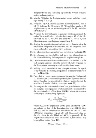 35
­
designated wells and seal using cap strips to prevent contami-
nation and evaporation.
10. Mix the PCR plate for 2 min on a plate mixer, and then centri-
fuge briefly at 600×g.
11. Program a Q-PCR thermal cycler to hold samples for 2 min at
50 °C followed by 10 min at 95 °C and then perform 45
amplification cycles, each consisting of 95 °C for 15 s and then
60 °C for 30 s.
12. Program the thermal cycler to generate melting curves at the
end of the amplification cycles in three stages: 95 °C for 15 s
followed by 60 °C for 20 s and then 95 °C for 15 s, with
20 min ramping time between stages 2 and 3.
13. Analyze the amplification and melting curves directly using the
instrument computer or transfer the data to a separate com-
puter and analyze using third party software.
14. Set a baseline fluorescence for your experiment (see Note 23).
15. Set a fluorescence threshold in such a way that all samples cross
the threshold during their exponential amplification phase.
16. Use the software to calculate a threshold cycle number (Ct) for
each sample reaction: Ct is the number of cycles required for
the fluorescence intensity to reach the threshold value.
17. Melting curves should show one peak per reaction. Each peak
corresponds to the melting temperature of the amplified prod-
uct (see Note 24).
18. Plot efficiency curves as the measured increase in Ct after each
1:2 dilution (ΔCt) versus the logarithm (base 2) of the dilution
factor. Calculate the amplification efficiency as the slope of the
best linear fit of the efficiency curve (see Note 25).
19. To compare the expression levels of one gene between differ-
ent samples, the expression level must first be normalized to
the expression level of β-actin or GAPDH within each sample
according to the following equation:
R
E
E
GOI
HKG
GOI
HKG
GOI
=
+
( )
+
( )
1
1
Ct
Ct
where RGOI is the expression of the gene of interest (GOI)
normalized to that of the housekeeping gene (HKG), EHKG
and EGOI are the amplification efficiencies of the HKG and
GOI target sequences, respectively, and CtHKG and CtGOI are
the Ct values for the HKG and GOI, respectively. If the
amplification efficiencies are 1 or close to 1, the formula may
be simplified to (see Note 26):
DCt Ct Ct
GOI HKG GOI
= -
Fetal and Adult Chondrocytes
 