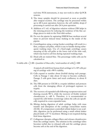 37
real-time PCR instruments, it may not work in other Q-PCR
systems.
8. The tissue samples should be processed as soon as possible
after surgical excision. The cartilage may be processed within
up to 48 h post operation; however, the cell viability drops if
processing is carried out after 24 h post operation.
9. Addition of 1 mL of digestion solution without FBS helps in
the mincing process by reducing the tendency of the fine car-
tilage pieces to stick to the Petri dish surface.
10. Pre-wet the pipette by aspirating DMEM base medium several
times to prevent minced tissue sticking to the inside of the
pipette.
11. Centrifugation using a swing-bucket centrifuge will result in a
firm, compact cell pellet, which is easy to handle during subse-
quent washing steps. Use of a fixed-angle centrifuge causes
smearing of the cell pellet at the lower end of the tube wall,
which may lead to cell loss during repeated washing steps.
12. Dead cells are stained blue. The percentage viable cells can be
calculated as:
% . /
viable cells number of blue cells total number of cells
= - ( )
é
ë1 00 ù
ù
û ´100
A typical cell yield from human fetal cartilage is 5×104
cells per
mg of cartilage with >90 % viability.
13. Cells expand in number about fivefold during each passage.
Cells in Passage 1 take about 12 days to become confluent.
Passage 2 cells grow faster and reach confluency in about 8
days.
14. The FBS present in CECM is a trypsin inhibitor and protects
cells from the damaging effects of prolonged exposure to
trypsin.
15. The recovery of expanded cells following cryopreservation and
thawing exceeds 90 %, while the recovery of freshly isolated
chondrocytes is <40 %. Therefore, it is recommended to
expand the cells before cryostorage unless the cells are specifi-
cally required in a non-expanded state.
16. Mixing during digestion of adult cartilage helps with mass
transfer and disruption of the cartilage extracellular matrix
(ECM). If a temperature-controlled orbital shaker is not avail-
able, digestion can be performed using a small orbital shaker
placed inside a 37 °C incubator. Mixing is not required during
fetal tissue digestion.
17. Collagenase disrupts collagen fibers and releases chondrocytes
from the cartilage matrix. The solution in the centrifuge tubes
becomes turbid due to released cells and the cartilage pieces
become soft at the end of the digestion.
Fetal and Adult Chondrocytes
 