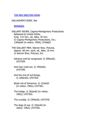 THE RED SKELTON HOUR.
GALLAGHER'S SONS. See
BONANZA.
GALLANT HOURS. Cagney-Montgomery Productions.
Released by United Artists
Corp. 115 min., sd., b&w, 35 mm.
© Cagney-Montgomery Productions, Inc.;
13May60 (in notice: 1959); LP16663.
THE GALLANT MEN. Warner Bros. Pictures.
Approx. 60 min. each, sd., b&w, 16 mm.
© Warner Bros. Pictures, Inc.
Advance and be recognized. © 29Dec62;
LP27359.
And Cain cried out. © 19Oct62;
LP27349.
And the end of evil things.
© 16Nov62; LP27353.
Boast not of tomorrow. © 12Jan63
(in notice: 1962); LP27361.
The bridge. © 26Jan63 (in notice:
1962); LP27363.
The crucible. © 23Mar63; LP27370.
The dogs of war. © 19Jan63 (in
notice: 1962); LP27362.
 