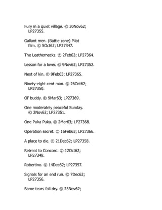 Fury in a quiet village. © 30Nov62;
LP27355.
Gallant men. (Battle zone) Pilot
film. © 5Oct62; LP27347.
The Leathernecks. © 2Feb63; LP27364.
Lesson for a lover. © 9Nov62; LP27352.
Next of kin. © 9Feb63; LP27365.
Ninety-eight cent man. © 26Oct62;
LP27350.
Ol' buddy. © 9Mar63; LP27369.
One moderately peaceful Sunday.
© 2Nov62; LP27351.
One Puka Puka. © 2Mar63; LP27368.
Operation secret. © 16Feb63; LP27366.
A place to die. © 21Dec62; LP27358.
Retreat to Concord. © 12Oct62;
LP27348.
Robertino. © 14Dec62; LP27357.
Signals for an end run. © 7Dec62;
LP27356.
Some tears fall dry. © 23Nov62;
 