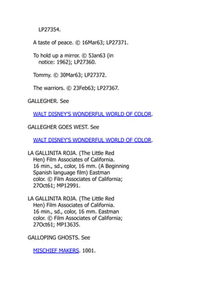 LP27354.
A taste of peace. © 16Mar63; LP27371.
To hold up a mirror. © 5Jan63 (in
notice: 1962); LP27360.
Tommy. © 30Mar63; LP27372.
The warriors. © 23Feb63; LP27367.
GALLEGHER. See
WALT DISNEY'S WONDERFUL WORLD OF COLOR.
GALLEGHER GOES WEST. See
WALT DISNEY'S WONDERFUL WORLD OF COLOR.
LA GALLINITA ROJA. (The Little Red
Hen) Film Associates of California.
16 min., sd., color, 16 mm. (A Beginning
Spanish language film) Eastman
color. © Film Associates of California;
27Oct61; MP12991.
LA GALLINITA ROJA. (The Little Red
Hen) Film Associates of California.
16 min., sd., color, 16 mm. Eastman
color. © Film Associates of California;
27Oct61; MP13635.
GALLOPING GHOSTS. See
MISCHIEF MAKERS. 1001.
 