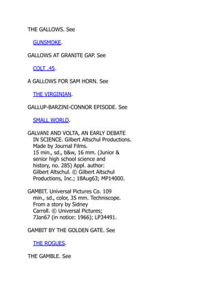 THE GALLOWS. See
GUNSMOKE.
GALLOWS AT GRANITE GAP. See
COLT .45.
A GALLOWS FOR SAM HORN. See
THE VIRGINIAN.
GALLUP-BARZINI-CONNOR EPISODE. See
SMALL WORLD.
GALVANI AND VOLTA, AN EARLY DEBATE
IN SCIENCE. Gilbert Altschul Productions.
Made by Journal Films.
15 min., sd., b&w, 16 mm. (Junior &
senior high school science and
history, no. 285) Appl. author:
Gilbert Altschul. © Gilbert Altschul
Productions, Inc.; 18Aug63; MP14000.
GAMBIT. Universal Pictures Co. 109
min., sd., color, 35 mm. Techniscope.
From a story by Sidney
Carroll. © Universal Pictures;
7Jan67 (in notice: 1966); LP34491.
GAMBIT BY THE GOLDEN GATE. See
THE ROGUES.
THE GAMBLE. See
 