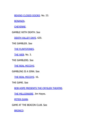 BEHIND CLOSED DOORS. No. 23.
BONANZA.
CHEYENNE.
GAMBLE WITH DEATH. See
DEATH VALLEY DAYS. 620.
THE GAMBLER. See
THE FLINTSTONES.
THE WEB. No. 3.
THE GAMBLERS. See
THE REAL MCCOYS.
GAMBLING IS A SINN. See
THE REAL MCCOYS. 16.
THE GAME. See
BOB HOPE PRESENTS THE CRYSLER THEATRE.
THE MILLIONAIRE. Jim Hayes.
PETER GUNN.
GAME AT THE BEACON CLUB. See
BRONCO.
 