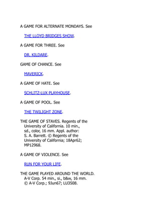 A GAME FOR ALTERNATE MONDAYS. See
THE LLOYD BRIDGES SHOW.
A GAME FOR THREE. See
DR. KILDARE.
GAME OF CHANCE. See
MAVERICK.
A GAME OF HATE. See
SCHLITZ-LUX PLAYHOUSE.
A GAME OF POOL. See
THE TWILIGHT ZONE.
THE GAME OF STAVES. Regents of the
University of California. 10 min.,
sd., color, 16 mm. Appl. author:
S. A. Barrett. © Regents of the
University of California; 18Apr62;
MP12968.
A GAME OF VIOLENCE. See
RUN FOR YOUR LIFE.
THE GAME PLAYED AROUND THE WORLD.
A-V Corp. 54 min., si., b&w, 16 mm.
© A-V Corp.; 9Jun67; LU3508.
 
