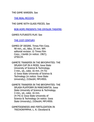 THE GAME WARDEN. See
THE REAL MCCOYS.
THE GAME WITH GLASS PIECES. See
BOB HOPE PRESENTS THE CRYSLER THEATRE.
GAMES FUTURISTS PLAY. See
THE 21ST CENTURY.
GAMES OF DESIRE. Times Film Corp.
90 min., sd., b&w, 35 mm. NM:
editorial revision. © Times Film
Corp.; 1Jan66 (in notice: 1967);
LP36134.
GAMETE TRANSFER IN THE BRYOPHYTES: THE
SPLASH CUP IN A MOSS. Iowa State
University of Science & Technology.
3 min., sd., color, 16 mm. (4-73)
© Iowa State University of Science &
Technology (in notice: Iowa State
University); 21Dec64; MP14955.
GAMETE TRANSFER IN THE BRYOPHYTES: THE
SPLASH PLATFORM IN MARCHANTIA. Iowa
State University of Science & Technology.
3 min., sd., color, 16 mm.
(4-74) © Iowa State University of
Science & Technology (in notice: Iowa
State University); 21Dec64; MP14950.
GAMETOGENESIS AND FERTILIZATION IN
TRICHONYMPHA. L. R. Cleveland &
 