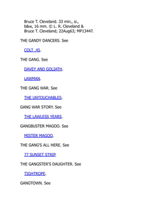 Bruce T. Cleveland. 33 min., si.,
b&w, 16 mm. © L. R. Cleveland &
Bruce T. Cleveland; 22Aug63; MP13447.
THE GANDY DANCERS. See
COLT .45.
THE GANG. See
DAVEY AND GOLIATH.
LAWMAN.
THE GANG WAR. See
THE UNTOUCHABLES.
GANG WAR STORY. See
THE LAWLESS YEARS.
GANGBUSTER MAGOO. See
MISTER MAGOO.
THE GANG'S ALL HERE. See
77 SUNSET STRIP.
THE GANGSTER'S DAUGHTER. See
TIGHTROPE.
GANGTOWN. See
 