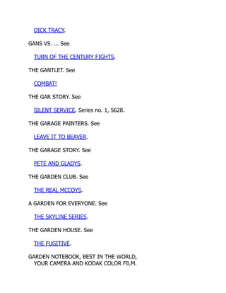DICK TRACY.
GANS VS. ... See
TURN OF THE CENTURY FIGHTS.
THE GANTLET. See
COMBAT!
THE GAR STORY. See
SILENT SERVICE. Series no. 1, 5628.
THE GARAGE PAINTERS. See
LEAVE IT TO BEAVER.
THE GARAGE STORY. See
PETE AND GLADYS.
THE GARDEN CLUB. See
THE REAL MCCOYS.
A GARDEN FOR EVERYONE. See
THE SKYLINE SERIES.
THE GARDEN HOUSE. See
THE FUGITIVE.
GARDEN NOTEBOOK, BEST IN THE WORLD,
YOUR CAMERA AND KODAK COLOR FILM.
 