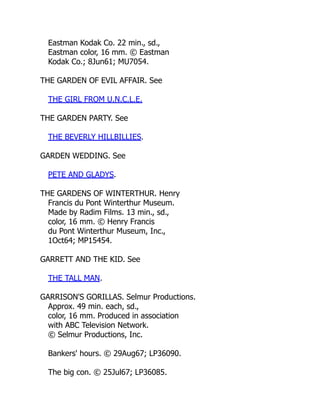 Eastman Kodak Co. 22 min., sd.,
Eastman color, 16 mm. © Eastman
Kodak Co.; 8Jun61; MU7054.
THE GARDEN OF EVIL AFFAIR. See
THE GIRL FROM U.N.C.L.E.
THE GARDEN PARTY. See
THE BEVERLY HILLBILLIES.
GARDEN WEDDING. See
PETE AND GLADYS.
THE GARDENS OF WINTERTHUR. Henry
Francis du Pont Winterthur Museum.
Made by Radim Films. 13 min., sd.,
color, 16 mm. © Henry Francis
du Pont Winterthur Museum, Inc.,
1Oct64; MP15454.
GARRETT AND THE KID. See
THE TALL MAN.
GARRISON'S GORILLAS. Selmur Productions.
Approx. 49 min. each, sd.,
color, 16 mm. Produced in association
with ABC Television Network.
© Selmur Productions, Inc.
Bankers' hours. © 29Aug67; LP36090.
The big con. © 25Jul67; LP36085.
 